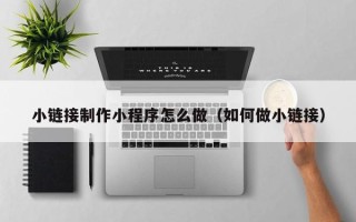 周口小链接制作小程序怎么做（如何做小链接）