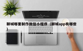 周口聊城哪里制作微信小程序（聊城app有哪些）