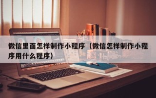 周口微信里面怎样制作小程序（微信怎样制作小程序用什么程序）