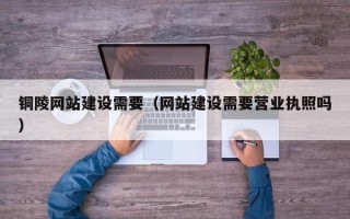 周口铜陵网站建设需要（网站建设需要营业执照吗）
