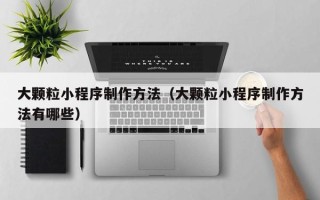 周口大颗粒小程序制作方法（大颗粒小程序制作方法有哪些）