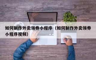 周口如何制作外卖领券小程序（如何制作外卖领券小程序视频）