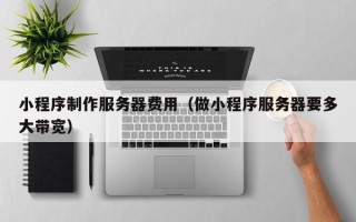 周口小程序制作服务器费用（做小程序服务器要多大带宽）