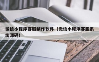 周口微信小程序客服制作软件（微信小程序客服系统源码）