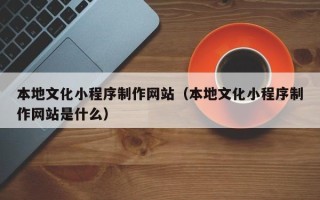 周口本地文化小程序制作网站（本地文化小程序制作网站是什么）