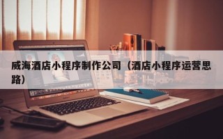 周口威海酒店小程序制作公司（酒店小程序运营思路）
