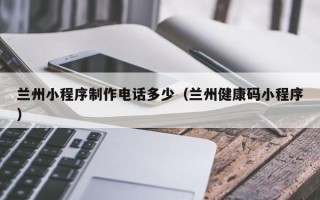 周口兰州小程序制作电话多少（兰州健康码小程序）