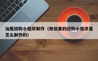 周口汕尾团购小程序制作（微信里的团购小程序是怎么制作的）